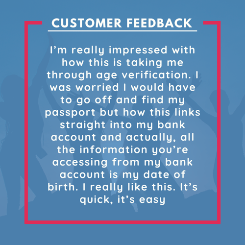 Infographic of feedback that reads: “I’m really impressed with how this is taking me through age verification. I was worried I would have to go off and find my passport but how this links straight into my bank account and actually, the only information you’re accessing from my bank account is my date of birth. I really like this. It’s quick, it’s easy.”